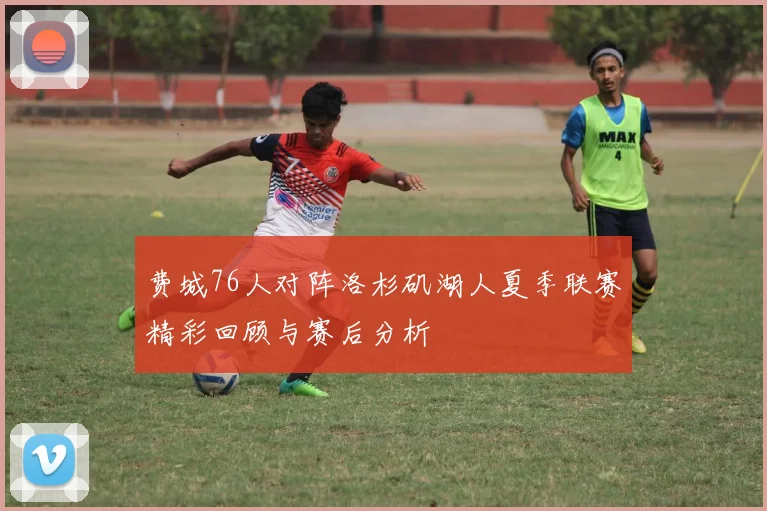 费城76人对阵洛杉矶湖人夏季联赛精彩回顾与赛后分析