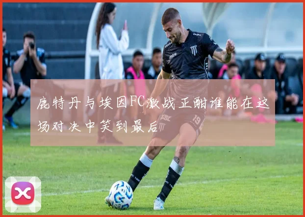 鹿特丹与埃因FC激战正酣谁能在这场对决中笑到最后
