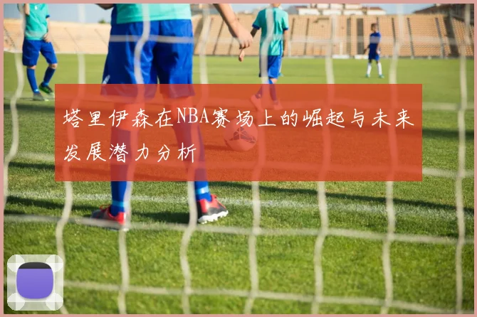 塔里伊森在NBA赛场上的崛起与未来发展潜力分析