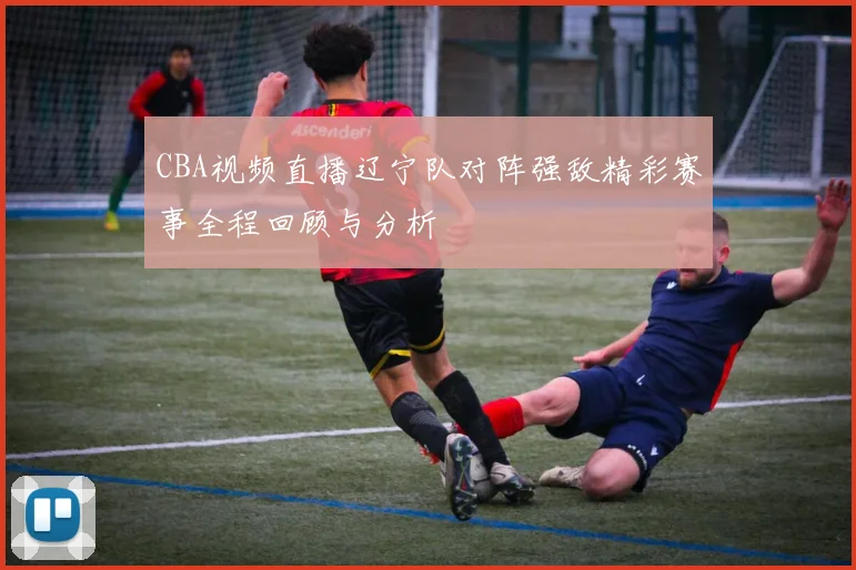 CBA视频直播辽宁队对阵强敌精彩赛事全程回顾与分析