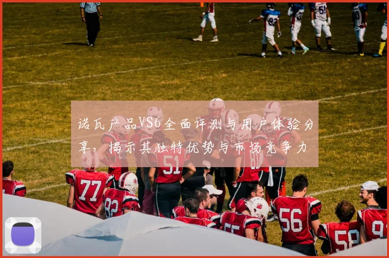 诺瓦产品VS6全面评测与用户体验分享，揭示其独特优势与市场竞争力