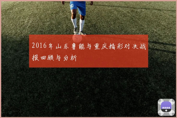 2016年山东鲁能与重庆精彩对决战报回顾与分析