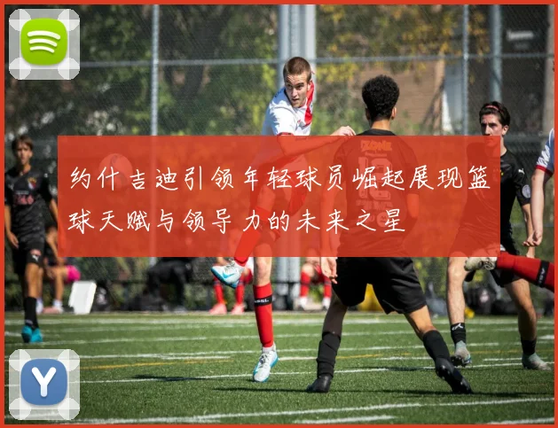 约什吉迪引领年轻球员崛起展现篮球天赋与领导力的未来之星