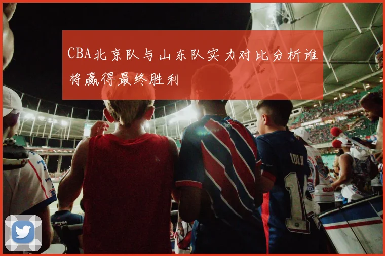 CBA北京队与山东队实力对比分析谁将赢得最终胜利