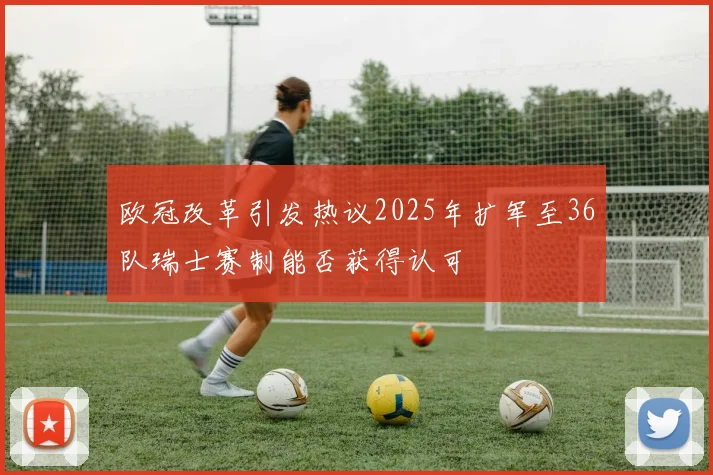 欧冠改革引发热议2025年扩军至36队瑞士赛制能否获得认可