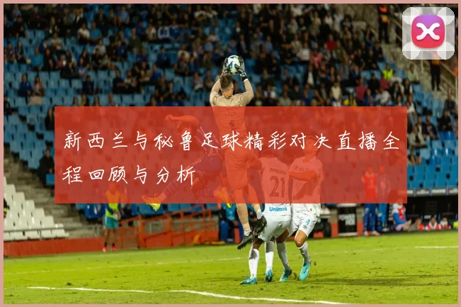 新西兰与秘鲁足球精彩对决直播全程回顾与分析