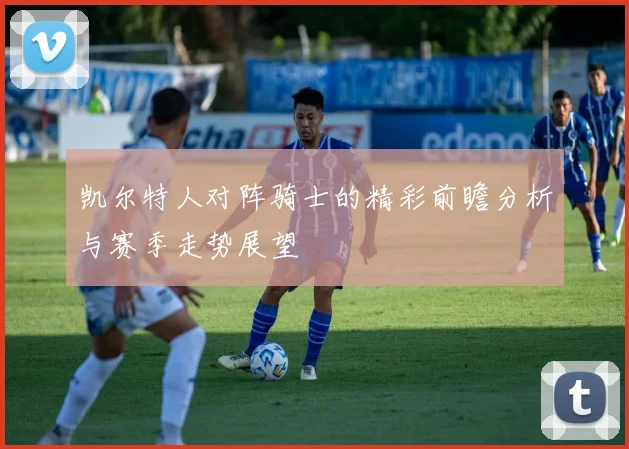 凯尔特人对阵骑士的精彩前瞻分析与赛季走势展望
