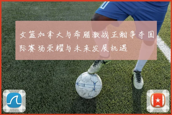 女篮加拿大与希腊激战正酣争夺国际赛场荣耀与未来发展机遇
