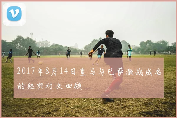 2017年8月14日皇马与巴萨激战成名的经典对决回顾