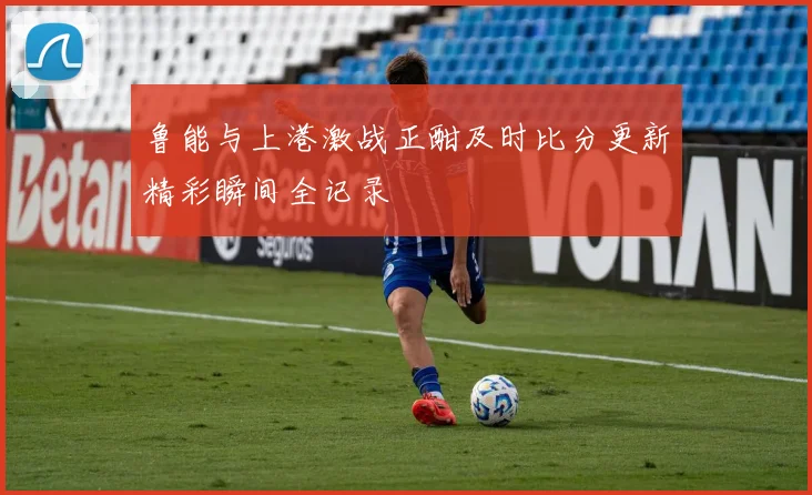 鲁能与上港激战正酣及时比分更新精彩瞬间全记录