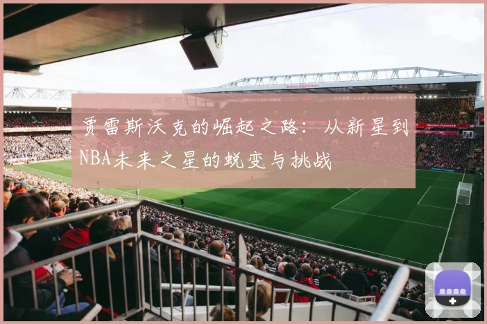 贾雷斯沃克的崛起之路：从新星到NBA未来之星的蜕变与挑战