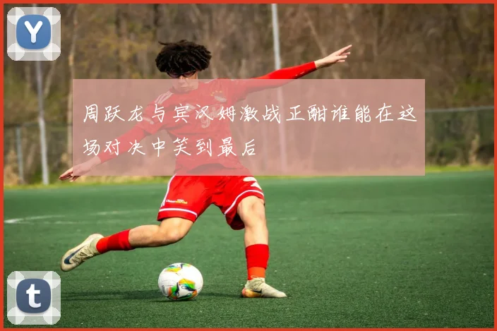 周跃龙与宾汉姆激战正酣谁能在这场对决中笑到最后