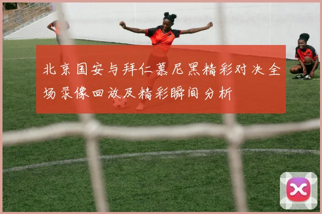 北京国安与拜仁慕尼黑精彩对决全场录像回放及精彩瞬间分析