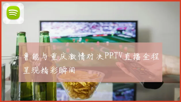 鲁能与重庆激情对决PPTV直播全程呈现精彩瞬间