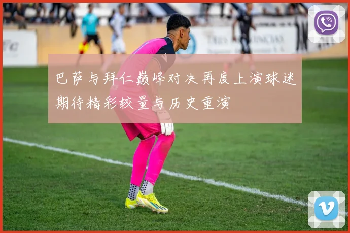 巴萨与拜仁巅峰对决再度上演球迷期待精彩较量与历史重演