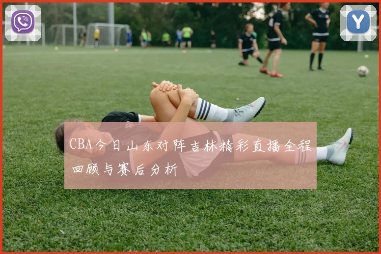 CBA今日山东对阵吉林精彩直播全程回顾与赛后分析