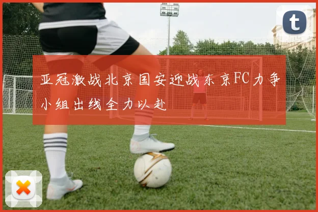 亚冠激战北京国安迎战东京FC力争小组出线全力以赴