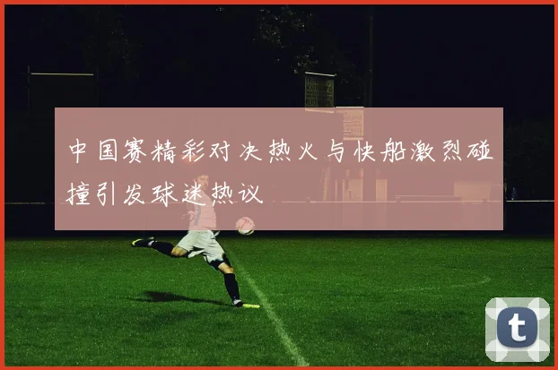 中国赛精彩对决热火与快船激烈碰撞引发球迷热议