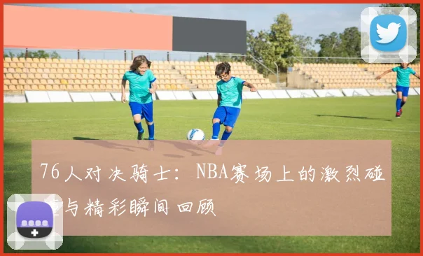 76人对决骑士：NBA赛场上的激烈碰撞与精彩瞬间回顾