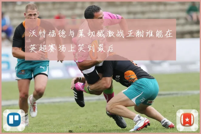 沃特福德与莱切城激战正酣谁能在英超赛场上笑到最后