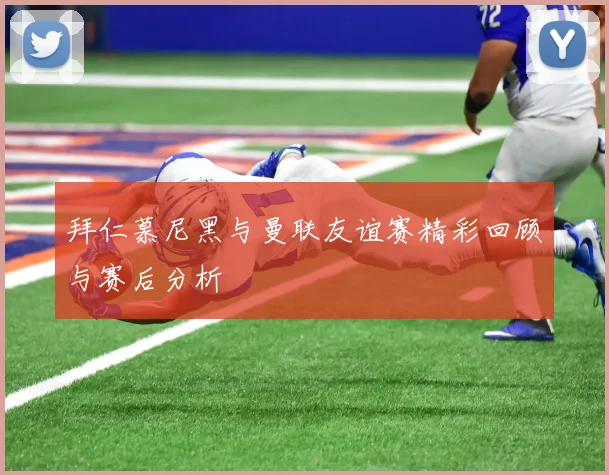 拜仁慕尼黑与曼联友谊赛精彩回顾与赛后分析