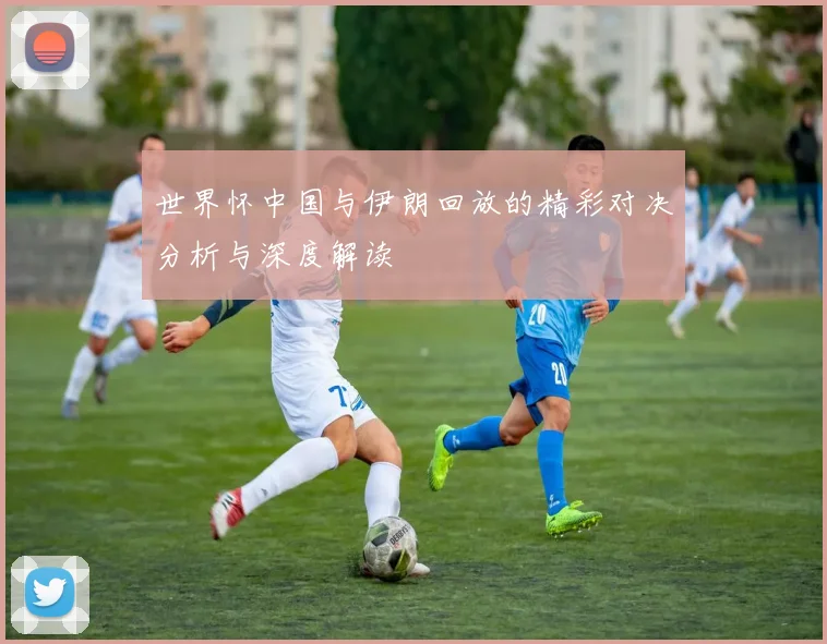 世界怀中国与伊朗回放的精彩对决分析与深度解读