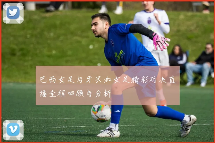 巴西女足与牙买加女足精彩对决直播全程回顾与分析