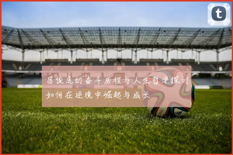 吕俊虎的奋斗历程与人生哲学探讨如何在逆境中崛起与成长