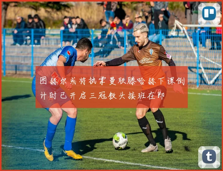 图赫尔或将执掌曼联滕哈赫下课倒计时已开启三冠教头接班在即