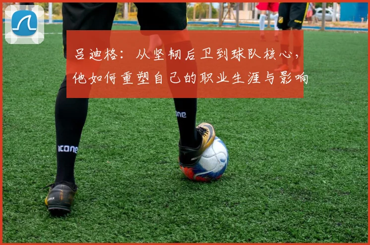 吕迪格：从坚韧后卫到球队核心，他如何重塑自己的职业生涯与影响力