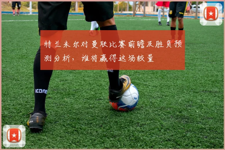 特兰米尔对曼联比赛前瞻及胜负预测分析，谁将赢得这场较量