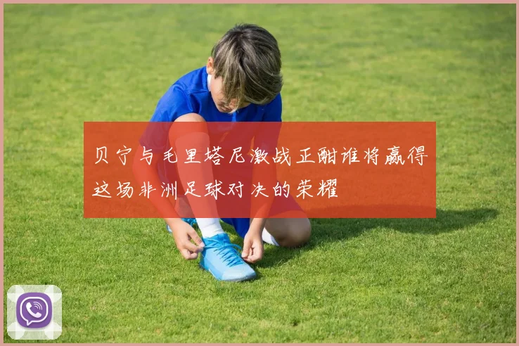 贝宁与毛里塔尼激战正酣谁将赢得这场非洲足球对决的荣耀