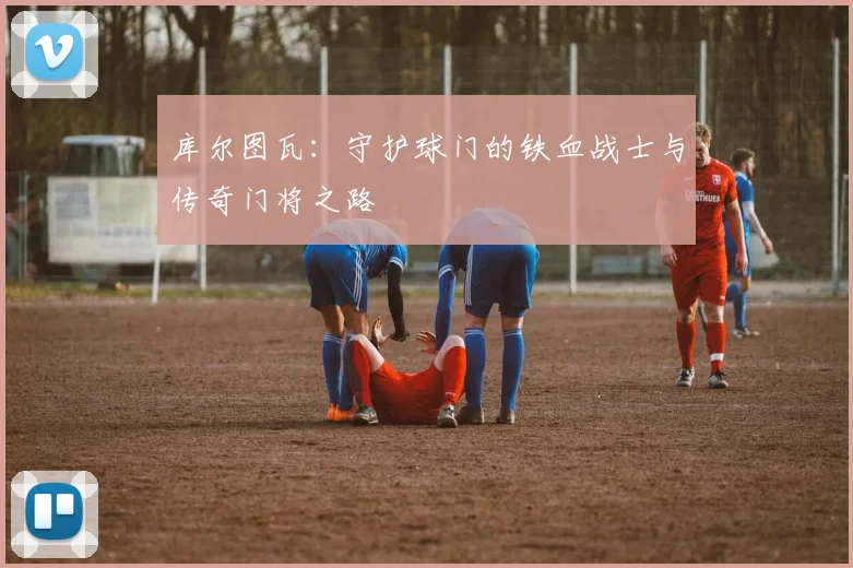 库尔图瓦：守护球门的铁血战士与传奇门将之路