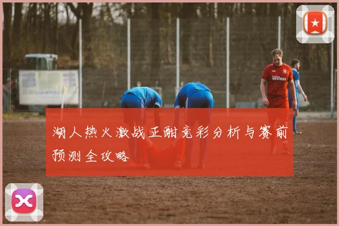 湖人热火激战正酣竞彩分析与赛前预测全攻略