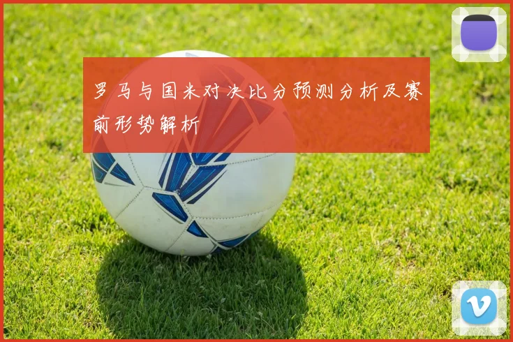 罗马与国米对决比分预测分析及赛前形势解析