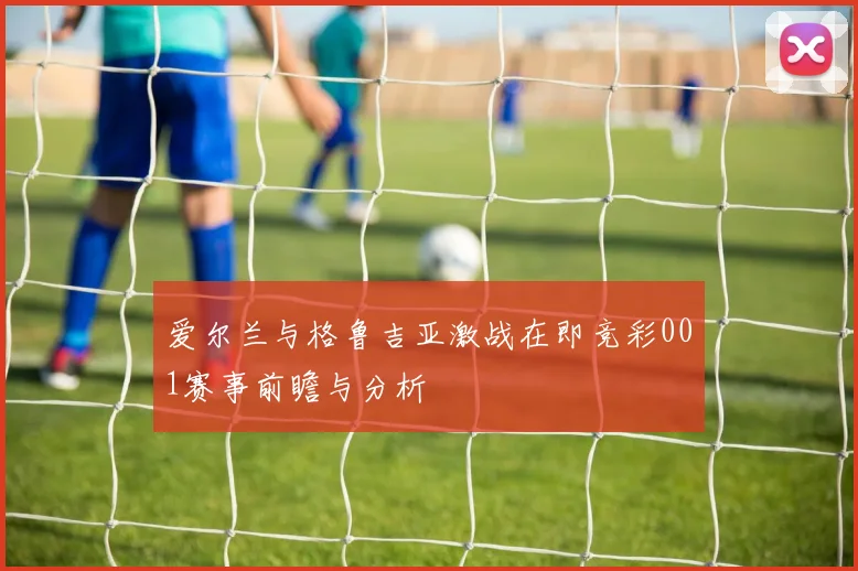 爱尔兰与格鲁吉亚激战在即竞彩001赛事前瞻与分析