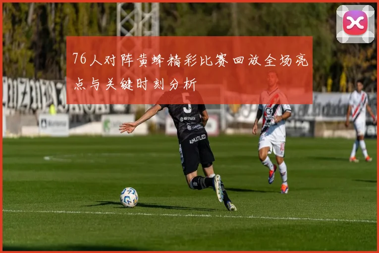 76人对阵黄蜂精彩比赛回放全场亮点与关键时刻分析