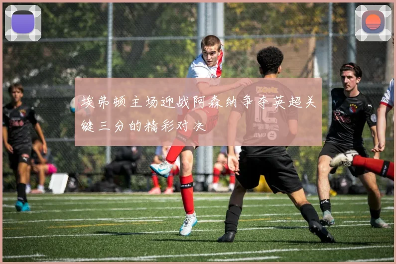埃弗顿主场迎战阿森纳争夺英超关键三分的精彩对决